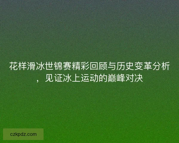 花样滑冰世锦赛精彩回顾与历史变革分析，见证冰上运动的巅峰对决