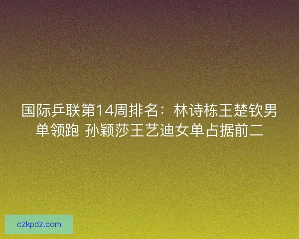 国际乒联第14周排名：林诗栋王楚钦男单领跑 孙颖莎王艺迪女单占据前二