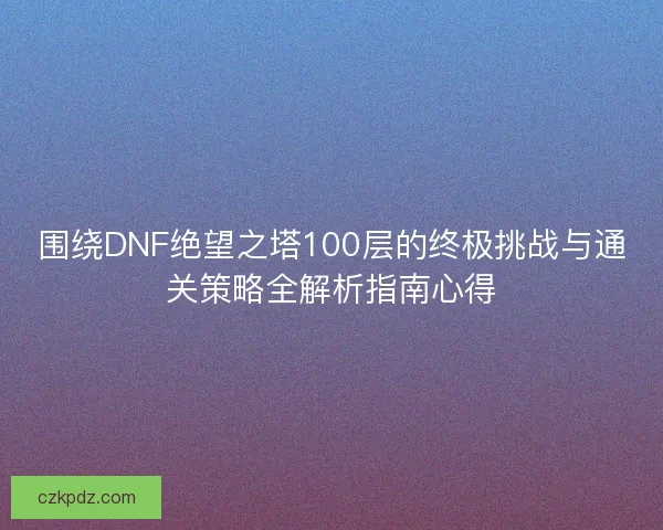 围绕DNF绝望之塔100层的终极挑战与通关策略全解析指南心得