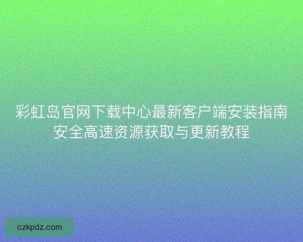 彩虹岛官网下载中心最新客户端安装指南安全高速资源获取与更新教程