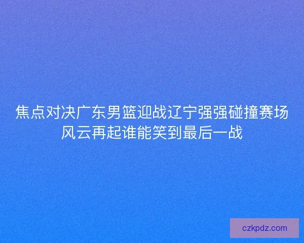 焦点对决广东男篮迎战辽宁强强碰撞赛场风云再起谁能笑到最后一战