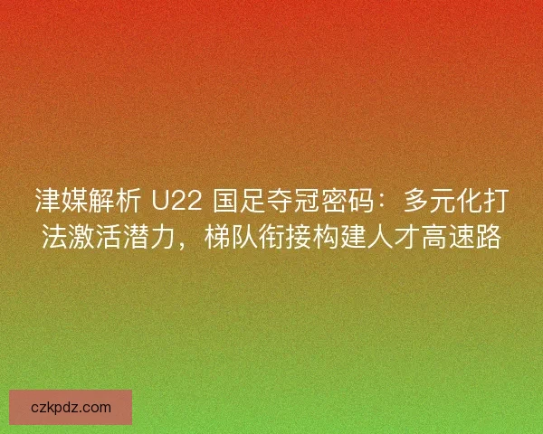 津媒解析 U22 国足夺冠密码：多元化打法激活潜力，梯队衔接构建人才高速路