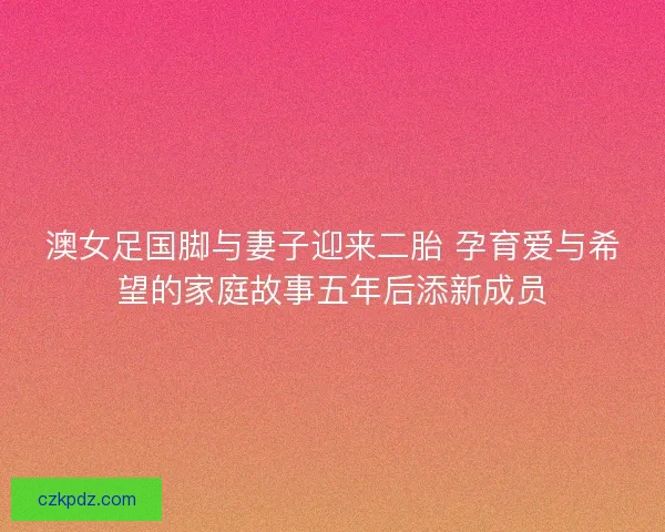 澳女足国脚与妻子迎来二胎 孕育爱与希望的家庭故事五年后添新成员