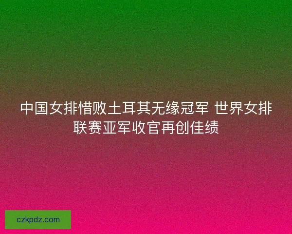 中国女排惜败土耳其无缘冠军 世界女排联赛亚军收官再创佳绩