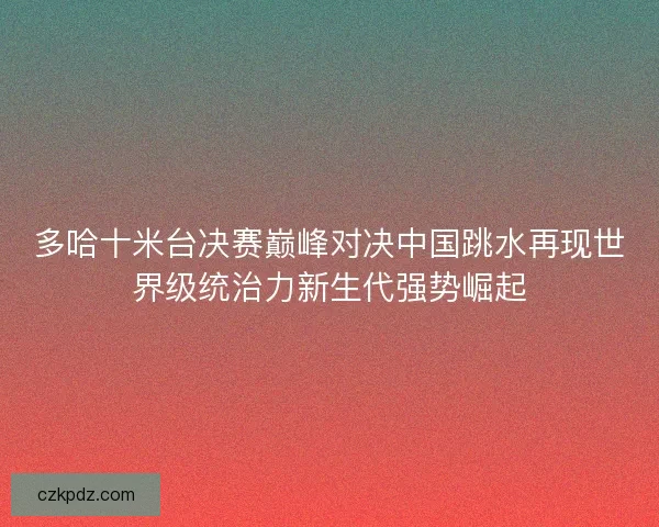 多哈十米台决赛巅峰对决中国跳水再现世界级统治力新生代强势崛起