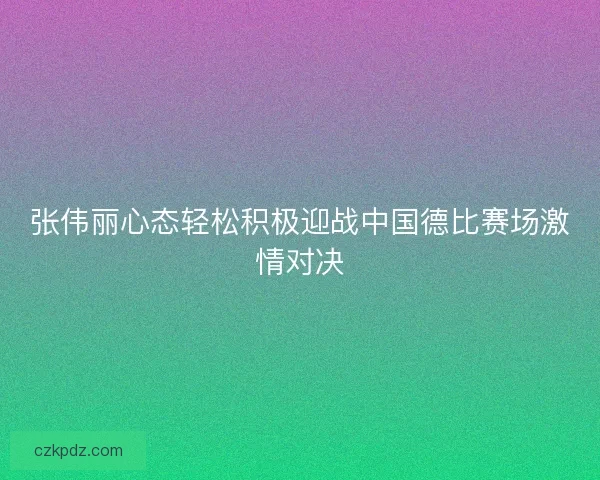 张伟丽心态轻松积极迎战中国德比赛场激情对决
