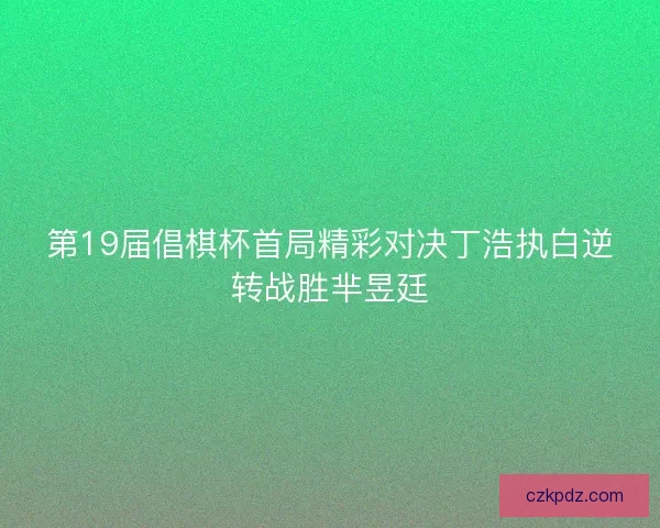 第19届倡棋杯首局精彩对决丁浩执白逆转战胜芈昱廷
