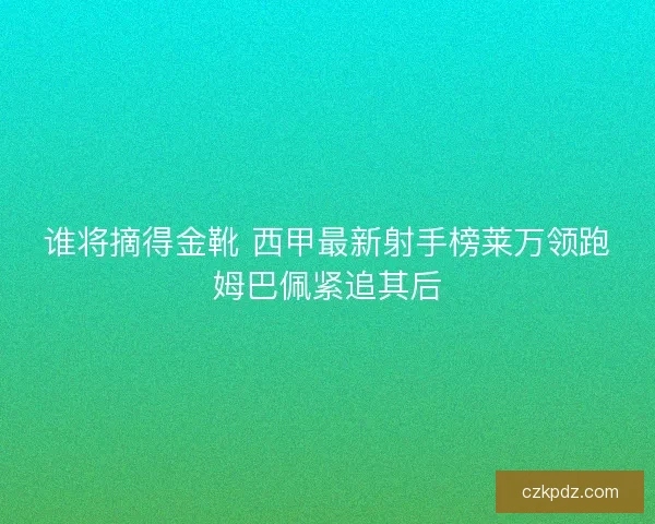 谁将摘得金靴 西甲最新射手榜莱万领跑姆巴佩紧追其后