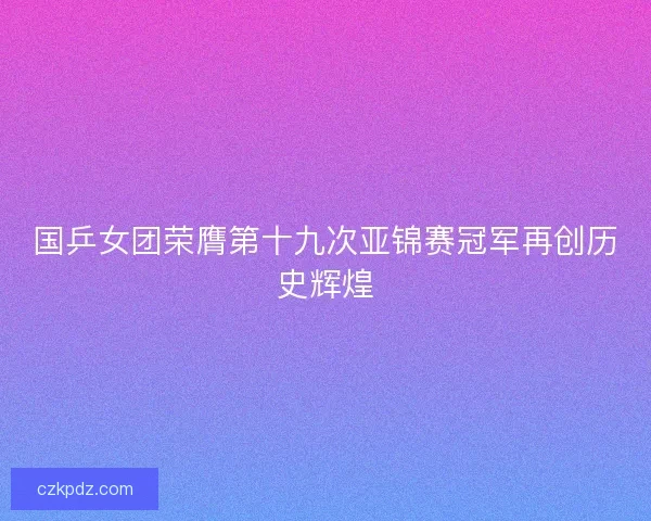 国乒女团荣膺第十九次亚锦赛冠军再创历史辉煌