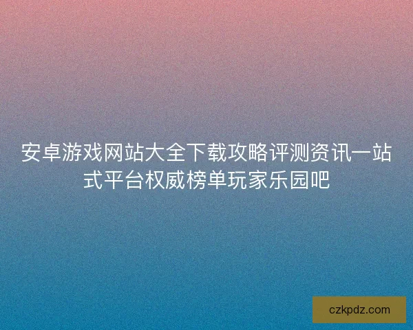 安卓游戏网站大全下载攻略评测资讯一站式平台权威榜单玩家乐园吧