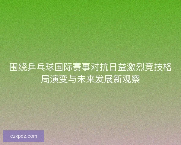 围绕乒乓球国际赛事对抗日益激烈竞技格局演变与未来发展新观察