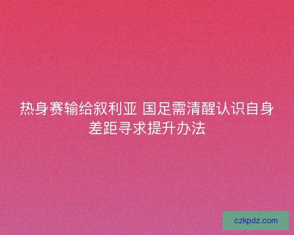 热身赛输给叙利亚 国足需清醒认识自身差距寻求提升办法
