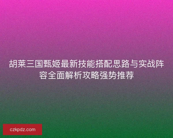胡莱三国甄姬最新技能搭配思路与实战阵容全面解析攻略强势推荐