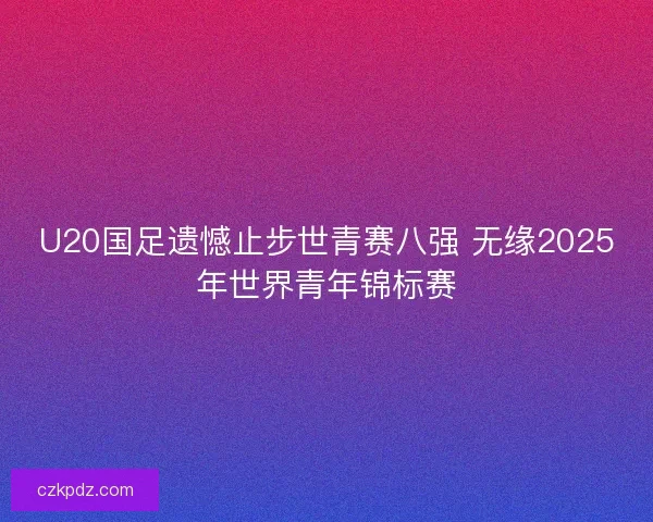 U20国足遗憾止步世青赛八强 无缘2025年世界青年锦标赛
