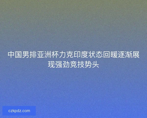 中国男排亚洲杯力克印度状态回暖逐渐展现强劲竞技势头