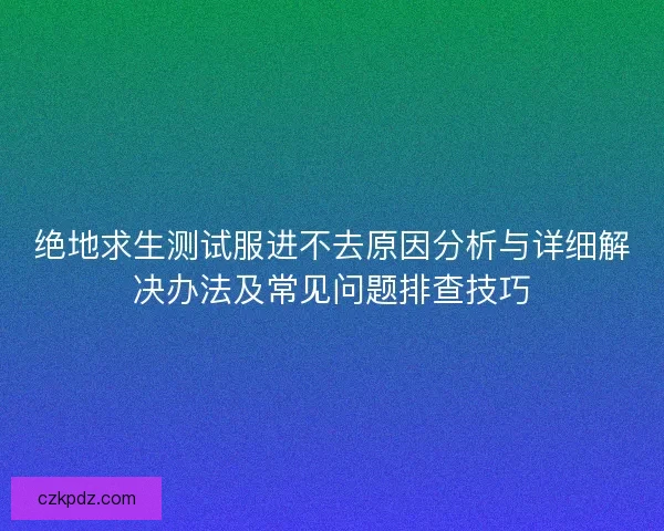 绝地求生测试服进不去原因分析与详细解决办法及常见问题排查技巧