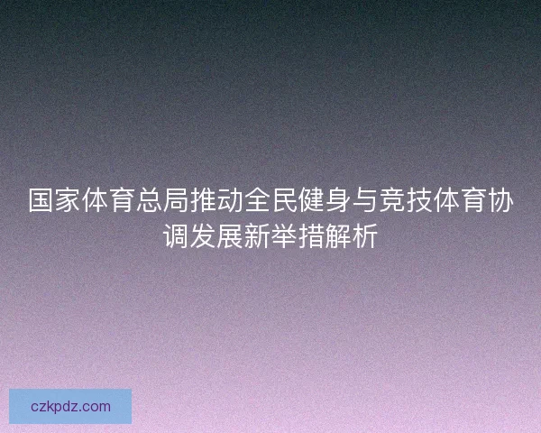 国家体育总局推动全民健身与竞技体育协调发展新举措解析