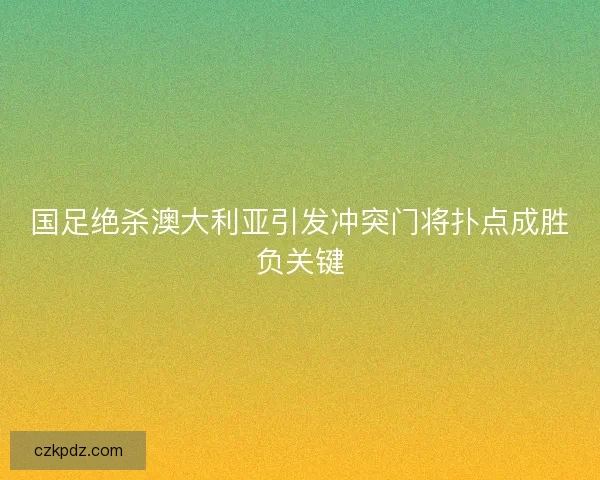 国足绝杀澳大利亚引发冲突门将扑点成胜负关键