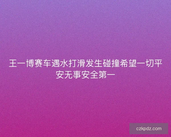 王一博赛车遇水打滑发生碰撞希望一切平安无事安全第一