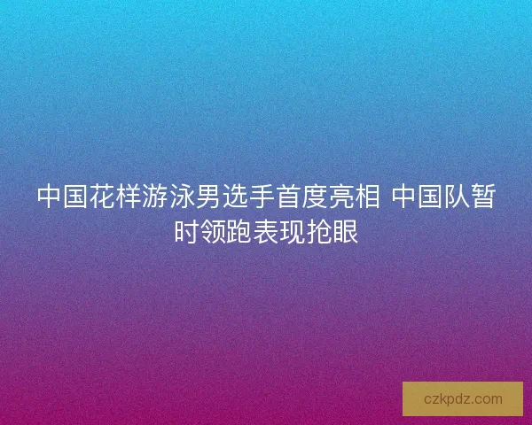 中国花样游泳男选手首度亮相 中国队暂时领跑表现抢眼