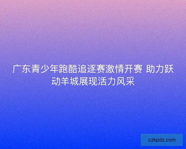 广东青少年跑酷追逐赛激情开赛 助力跃动羊城展现活力风采