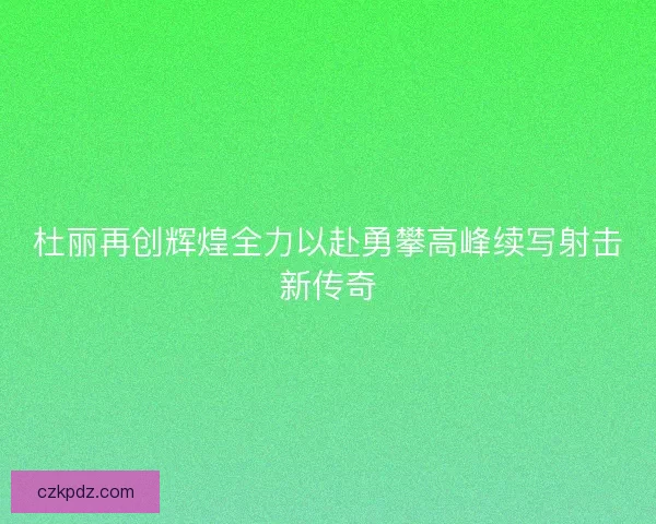杜丽再创辉煌全力以赴勇攀高峰续写射击新传奇