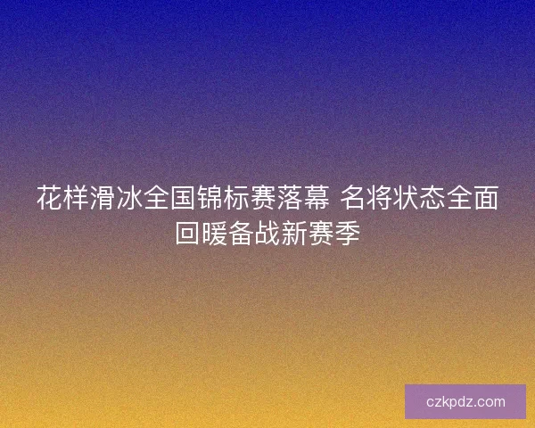 花样滑冰全国锦标赛落幕 名将状态全面回暖备战新赛季