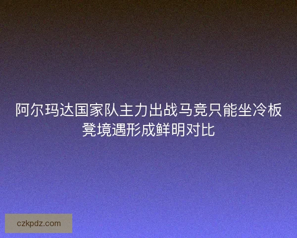 阿尔玛达国家队主力出战马竞只能坐冷板凳境遇形成鲜明对比